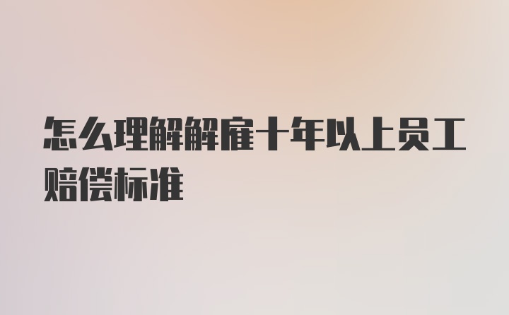 怎么理解解雇十年以上员工赔偿标准