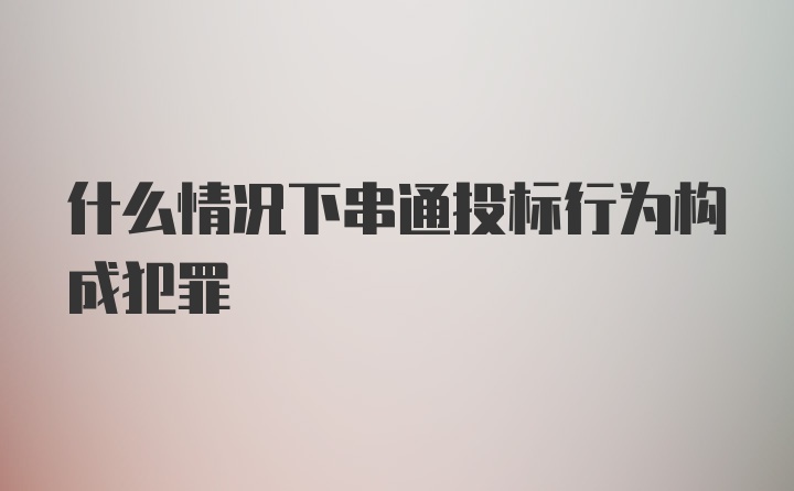 什么情况下串通投标行为构成犯罪