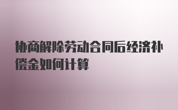 协商解除劳动合同后经济补偿金如何计算