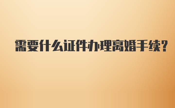 需要什么证件办理离婚手续？