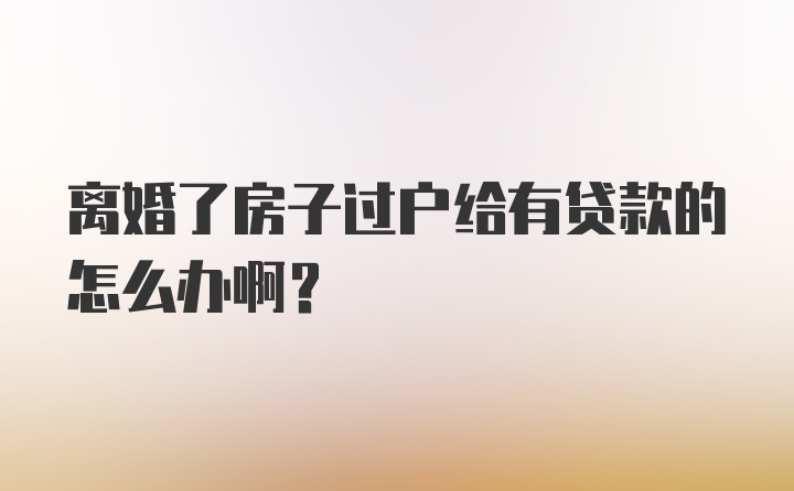 离婚了房子过户给有贷款的怎么办啊？