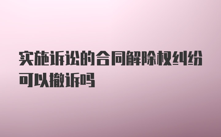 实施诉讼的合同解除权纠纷可以撤诉吗