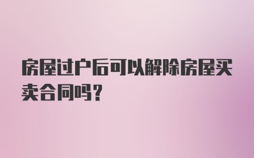 房屋过户后可以解除房屋买卖合同吗？