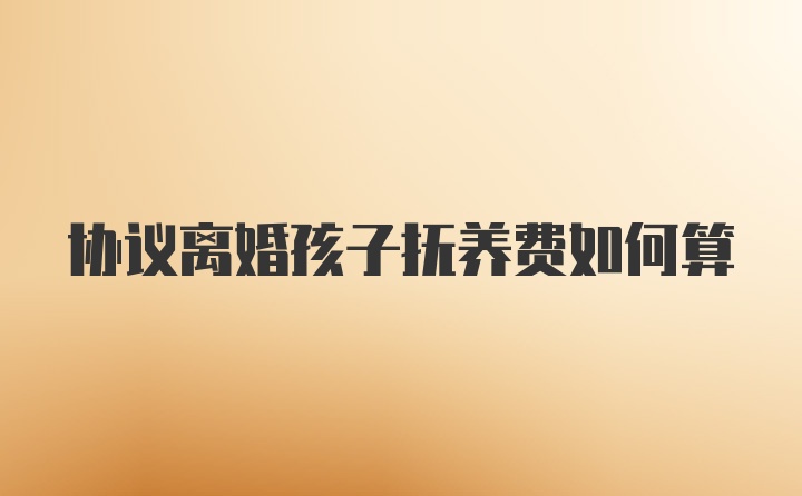 协议离婚孩子抚养费如何算