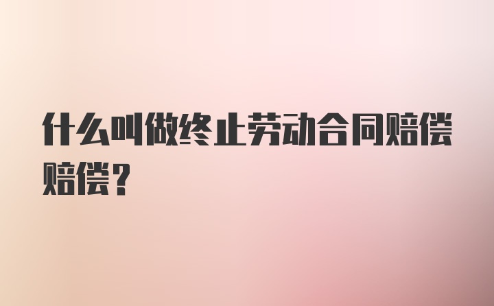 什么叫做终止劳动合同赔偿赔偿?