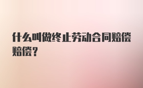 什么叫做终止劳动合同赔偿赔偿?