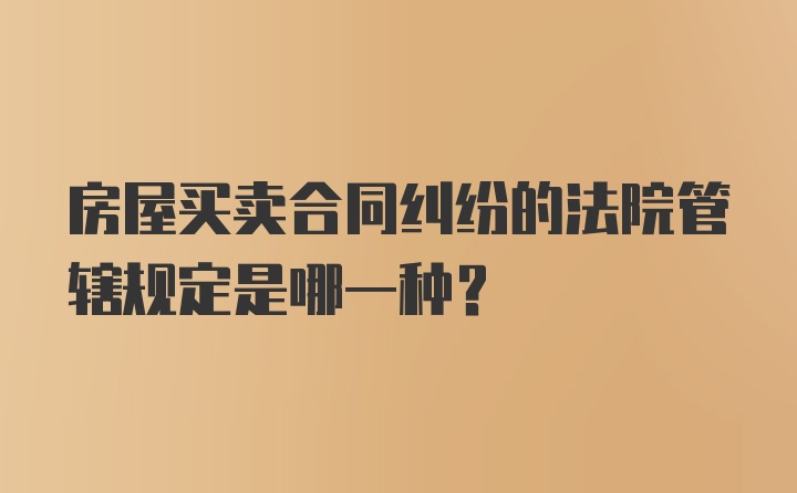 房屋买卖合同纠纷的法院管辖规定是哪一种？