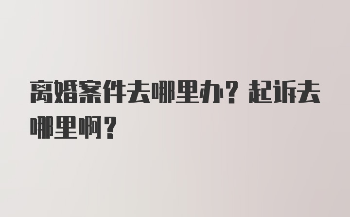 离婚案件去哪里办？起诉去哪里啊？