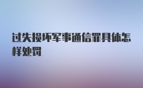 过失损坏军事通信罪具体怎样处罚