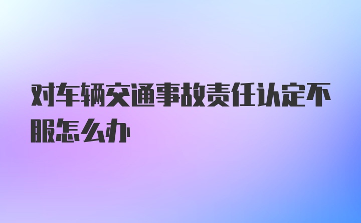 对车辆交通事故责任认定不服怎么办