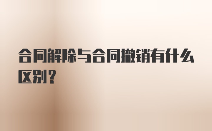 合同解除与合同撤销有什么区别？