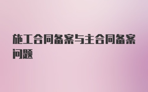 施工合同备案与主合同备案问题