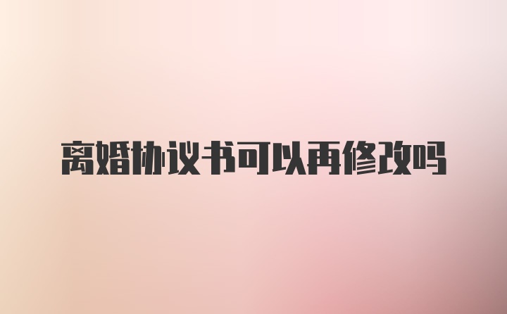 离婚协议书可以再修改吗