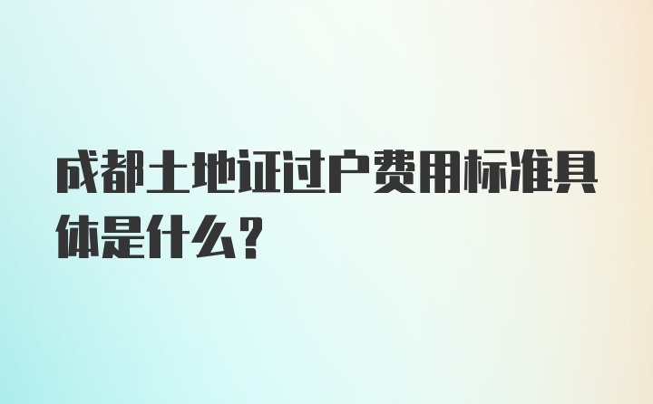 成都土地证过户费用标准具体是什么？