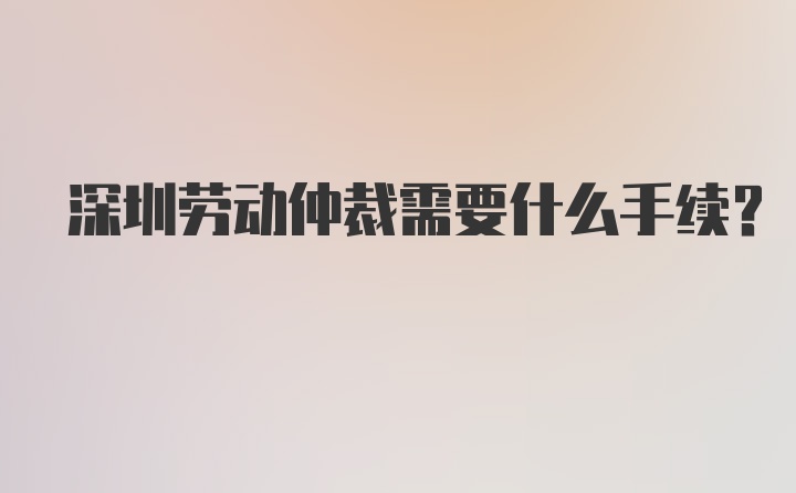 深圳劳动仲裁需要什么手续？