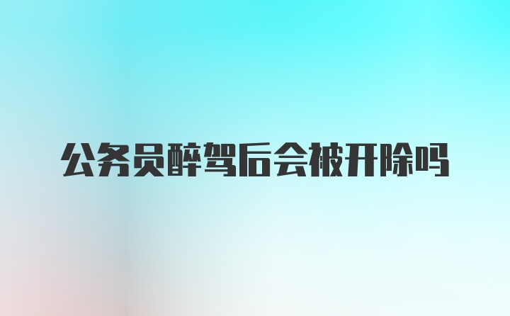 公务员醉驾后会被开除吗