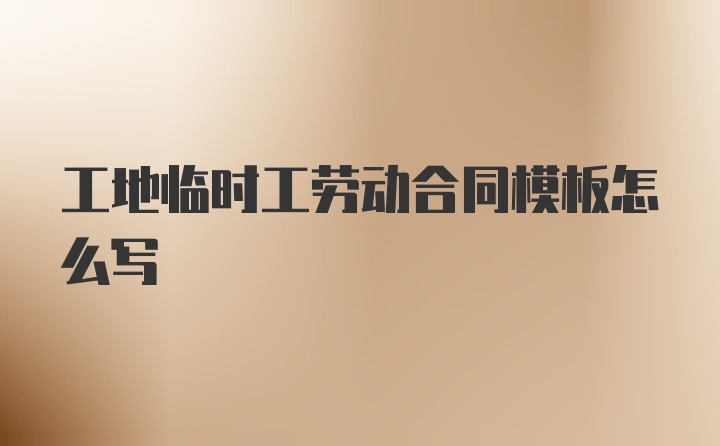 工地临时工劳动合同模板怎么写