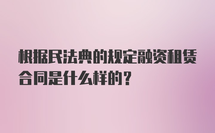 根据民法典的规定融资租赁合同是什么样的？