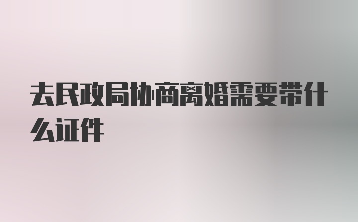 去民政局协商离婚需要带什么证件