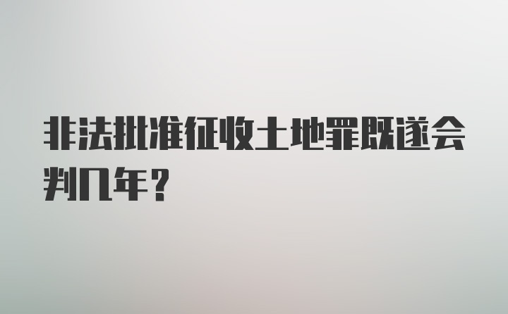 非法批准征收土地罪既遂会判几年？