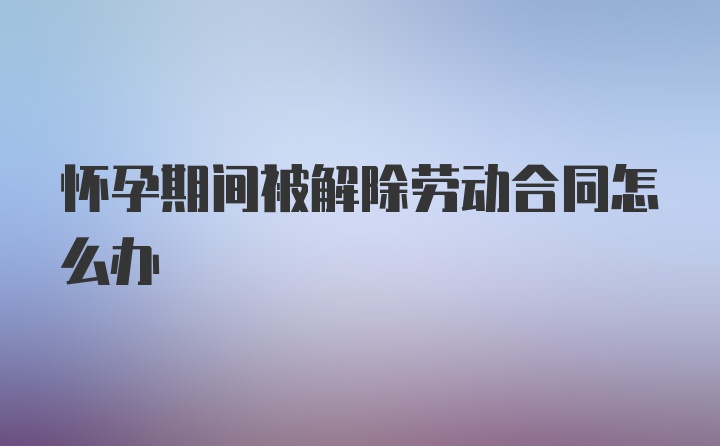 怀孕期间被解除劳动合同怎么办