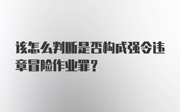 该怎么判断是否构成强令违章冒险作业罪？