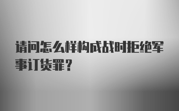 请问怎么样构成战时拒绝军事订货罪？