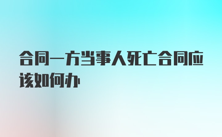 合同一方当事人死亡合同应该如何办