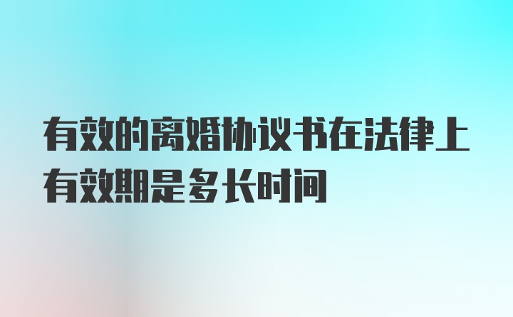 有效的离婚协议书在法律上有效期是多长时间