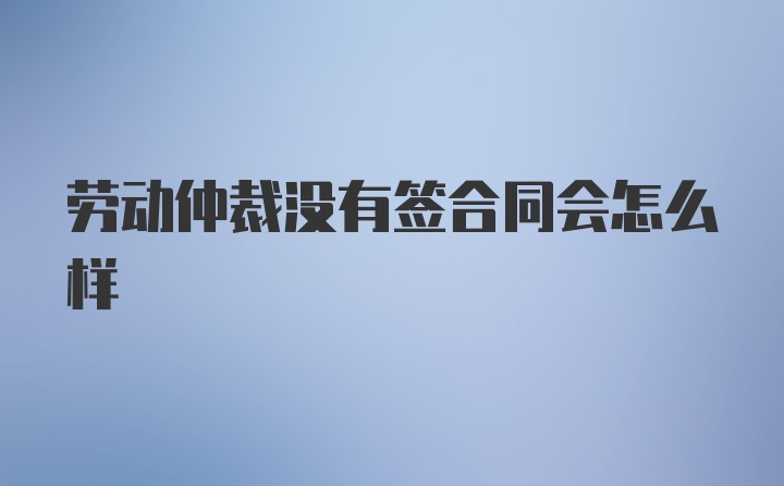 劳动仲裁没有签合同会怎么样