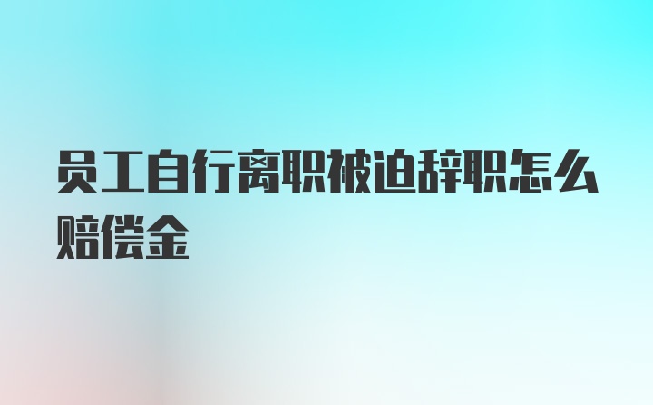 员工自行离职被迫辞职怎么赔偿金