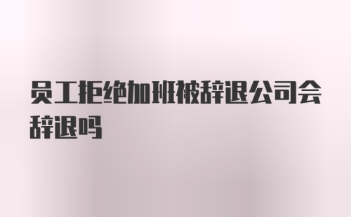 员工拒绝加班被辞退公司会辞退吗