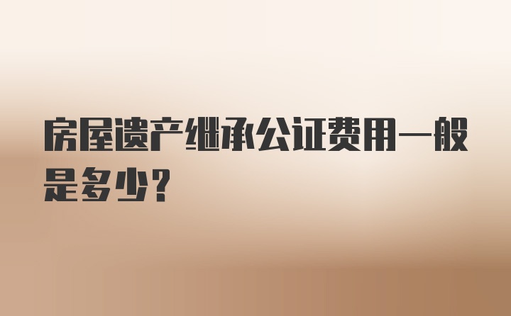 房屋遗产继承公证费用一般是多少？