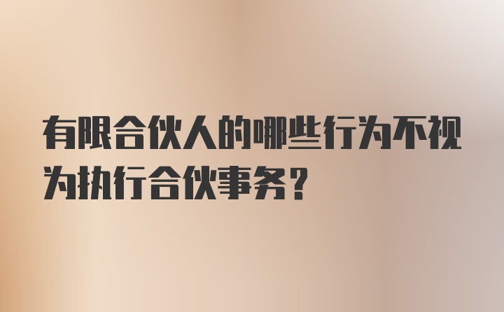 有限合伙人的哪些行为不视为执行合伙事务?