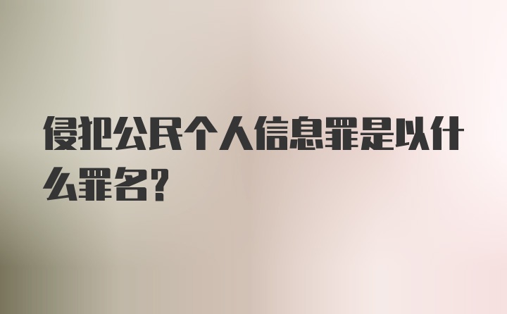 侵犯公民个人信息罪是以什么罪名？