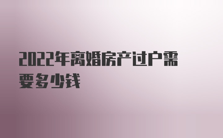 2022年离婚房产过户需要多少钱