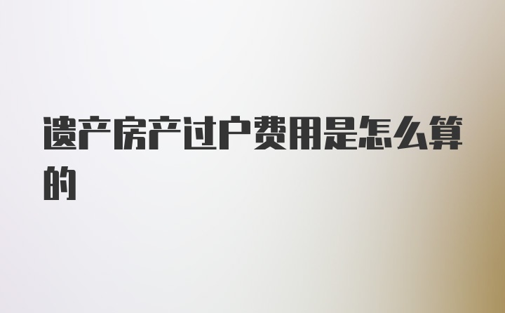 遗产房产过户费用是怎么算的