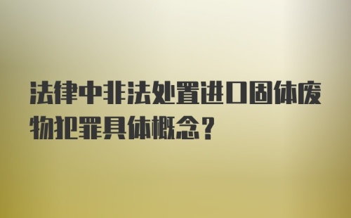 法律中非法处置进口固体废物犯罪具体概念？