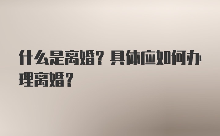 什么是离婚？具体应如何办理离婚？