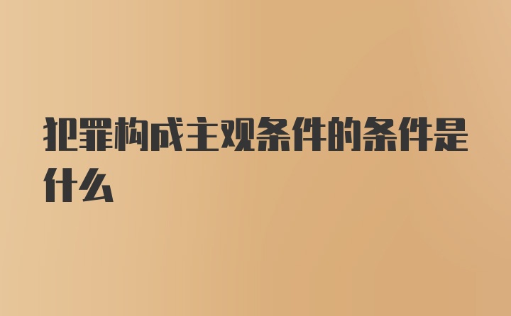 犯罪构成主观条件的条件是什么