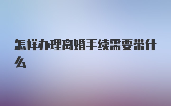 怎样办理离婚手续需要带什么