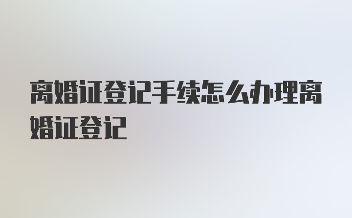 离婚证登记手续怎么办理离婚证登记