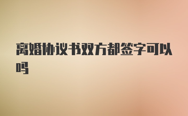 离婚协议书双方都签字可以吗