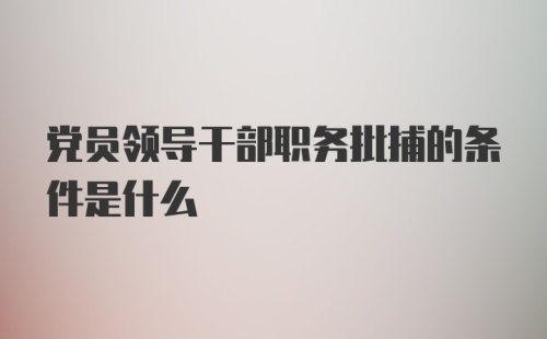 党员领导干部职务批捕的条件是什么