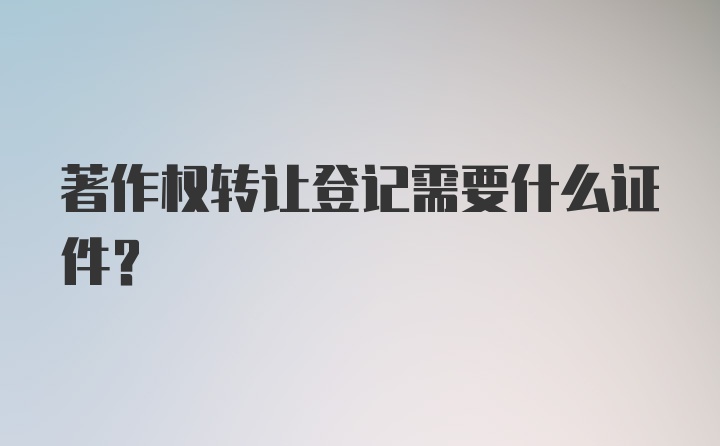 著作权转让登记需要什么证件？