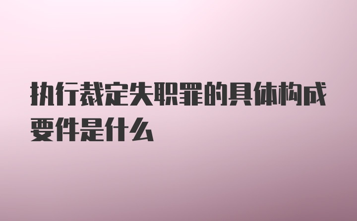 执行裁定失职罪的具体构成要件是什么