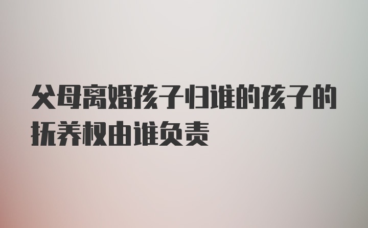 父母离婚孩子归谁的孩子的抚养权由谁负责