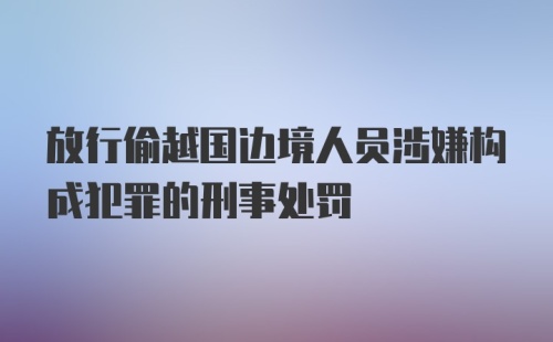 放行偷越国边境人员涉嫌构成犯罪的刑事处罚