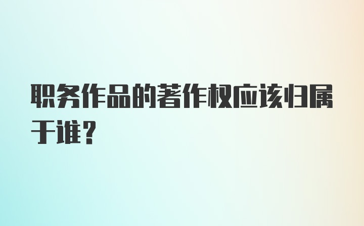 职务作品的著作权应该归属于谁？