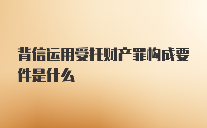 背信运用受托财产罪构成要件是什么